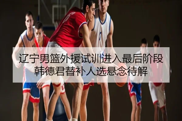 辽宁男篮外援试训进入最后阶段 韩德君替补人选悬念待解