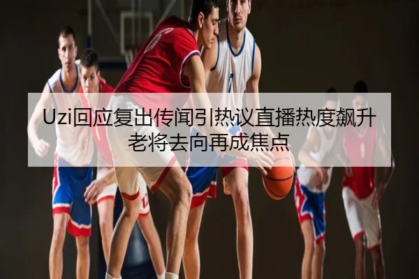 Uzi回应复出传闻引热议直播热度飙升老将去向再成焦点