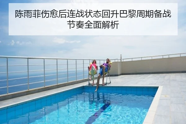 陈雨菲伤愈后连战状态回升巴黎周期备战节奏全面解析
