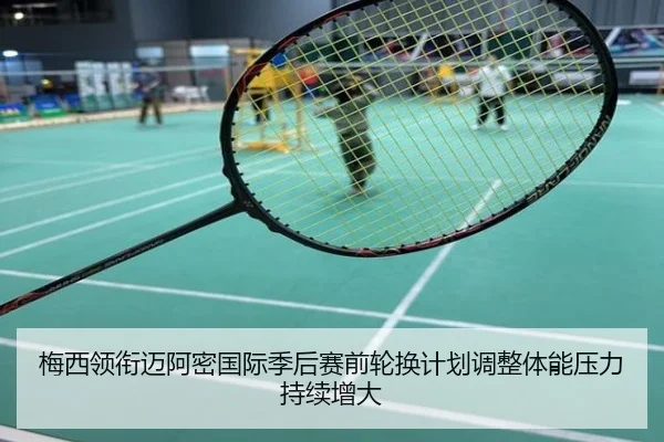 梅西领衔迈阿密国际季后赛前轮换计划调整体能压力持续增大